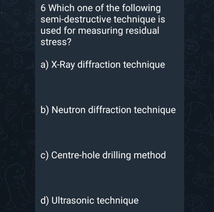 6 Which one of the following
semi-destructive technique is
used for measuring residual
stress?
a) X-Ray diffraction technique
b) Neutron diffraction technique
c) Centre-hole drilling method
d) Ultrasonic technique
Oa
