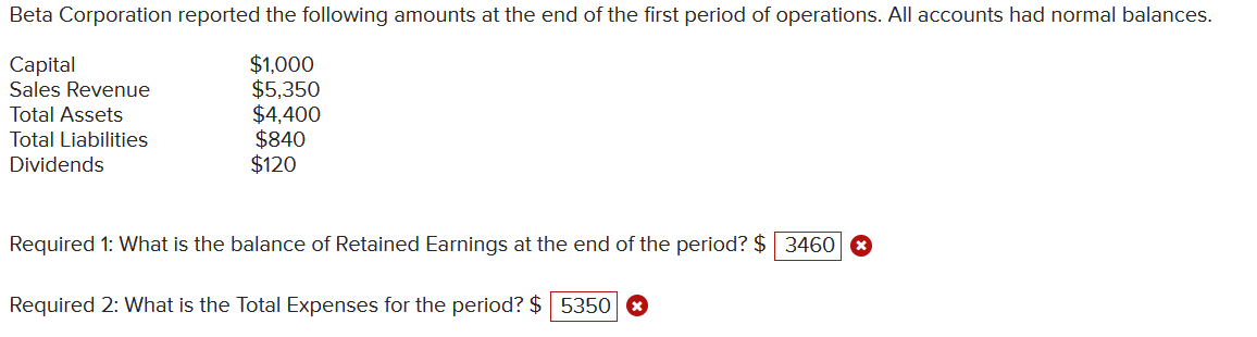 Beta Corporation reported the following amounts at the end of the first period of operations. All accounts had normal balances.
Capital
$1,000
$5,350
Sales Revenue
Total Assets
$4,400
Total Liabilities
$840
Dividends
$120
Required 1: What is the balance of Retained Earnings at the end of the period? $ 3460
Required 2: What is the Total Expenses for the period? $ 5350