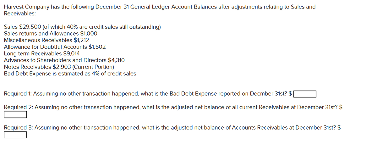 Harvest Company has the following December 31 General Ledger Account Balances after adjustments relating to Sales and
Receivables:
Sales $29,500 (of which 40% are credit sales still outstanding)
Sales returns and Allowances $1,000
Miscellaneous Receivables $1,212
Allowance for Doubtful Accounts $1,502
Long term Receivables $9,014
Advances to Shareholders and Directors $4,310
Notes Receivables $2,903 (Current Portion)
Bad Debt Expense is estimated as 4% of credit sales
Required 1: Assuming no other transaction happened, what is the Bad Debt Expense reported on Decmber 31st? $
Required 2: Assuming no other transaction happened, what is the adjusted net balance of all current Receivables at December 31st? $
Required 3: Assuming no other transaction happened, what is the adjusted net balance of Accounts Receivables at December 31st? $
