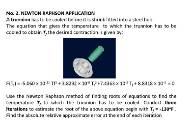 No. 2. NEWTON RAPHSON APPLICATION
A trunnion has to be cooled before it is shrink fitted into a steel hub.
The equation that gives the temperature to which the trunnion has to be
cooled to obtain T, the desired contraction is given by:
F(T,) = -5.060 x 1011 Tf3 4 3.8292 x 10* T? 47.4363 x 10 T, + 8.8318 x 10 = 0
Use the Newton Raphson method of finding roots of equations to find the
temperature T, to which the trunnion has to be cooled. Conduct three
iterations to estimate the root of the above equation begin with T, = -130°F.
Find the absolute relative approximate error at the end of each iteration
