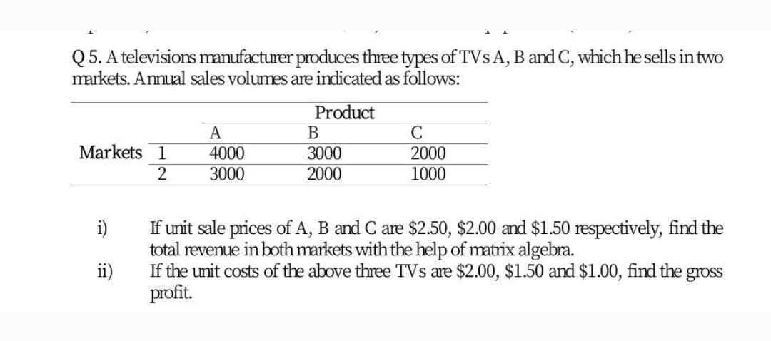 Q 5. A televisions manufacturer produces three types of TVSA, B and C, which he sells in two
markets. Annual sales volumes are indicated as follows:
Product
A
Markets 1
4000
3000
3000
2000
1000
2000
If unit sale prices of A, B and C are $2.50, $2.00 and $1.50 respectively, find the
total revenue in both markets with the help of matrix algebra.
If the unit costs of the above three TVs are $2.00, $1.50 and $1.00, find the
profit.
i)
ii)
gross
