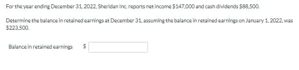 For the year ending December 31, 2022, Sheridan Inc. reports net income S147,000 and cash dividends $88.500.
Determine the balance in retained earnings at December 31, assuming the balance in retained earnings on January 1, 2022, was
$223,500.
Balance in retained earnings
%24
