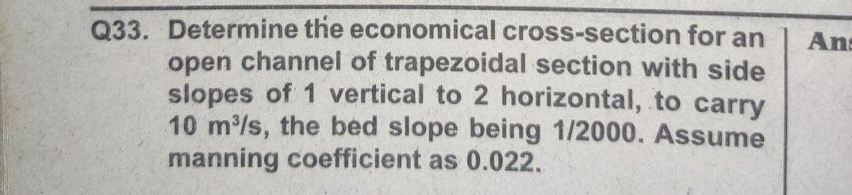 Q33. Determine the economical cross-section for an
open channel of trapezoidal section with side
slopes of 1 vertical to 2 horizontal, to carry
10 m/s, the bed slope being 1/2000. ASsume
manning coefficient as 0.022.
Ans
