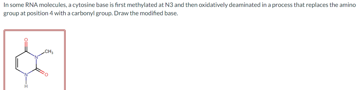 In some RNA molecules, a cytosine base is first methylated at N3 and then oxidatively deaminated in a process that replaces the amino
group at position 4 with a carbonyl group. Draw the modified base.
CH3
&