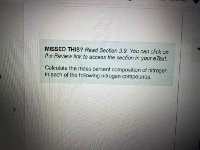 MISSED THIS? Read Section 3.9. You can click on
the Review link to access the section in your e Text.
Calculate the mass percent composition of nitrogen
in each of the following nitrogen compounds.