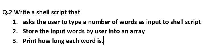 Q.2 Write a shell script that
1. asks the user to type a number of words as input to shell script
2. Store the input words by user into an array
3. Print how long each word is.