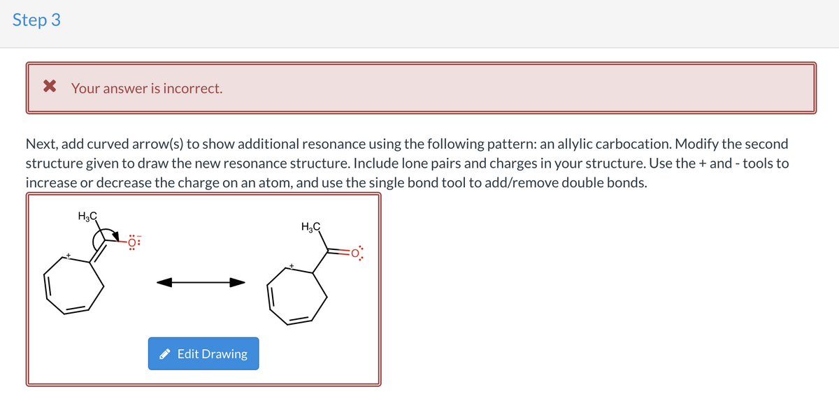 Step 3
X Your answer is incorrect.
Next, add curved arrow(s) to show additional resonance using the following pattern: an allylic carbocation. Modify the second
structure given to draw the new resonance structure. Include lone pairs and charges in your structure. Use the + and - tools to
increase or decrease the charge on an atom, and use the single bond tool to add/remove double bonds.
H3C
-Ö:
Edit Drawing
H₂C
FO