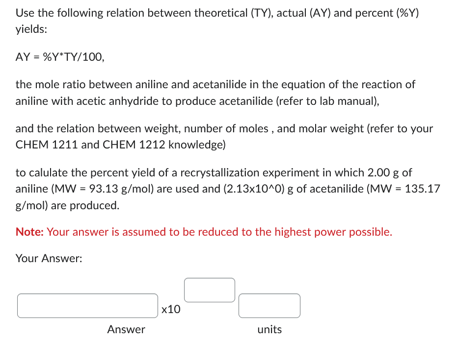 Use the following relation between theoretical (TY), actual (AY) and percent (%Y)
yields:
AY=%Y*TY/100,
the mole ratio between aniline and acetanilide in the equation of the reaction of
aniline with acetic anhydride to produce acetanilide (refer to lab manual),
and the relation between weight, number of moles, and molar weight (refer to your
CHEM 1211 and CHEM 1212 knowledge)
to calulate the percent yield of a recrystallization experiment in which 2.00 g of
aniline (MW = 93.13 g/mol) are used and (2.13x10^0) g of acetanilide (MW = 135.17
g/mol) are produced.
Note: Your answer is assumed to be reduced to the highest power possible.
Your Answer:
Answer
x10
units