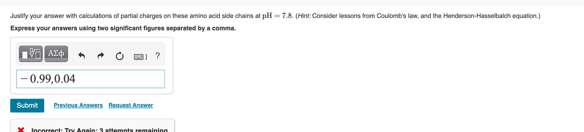 Justify your answer with calculations of partial charges on these amino acid side chains at pH = 7.8. (Hint: Consider lessons from Coulomb's law, and the Henderson-Hasselbalch equation.)
Express your answers using two significant figures separated by a comma.
ΑΣΦ
- 0.99.0.04
Submit
www.
]] ?
Previous Answers Request Answer
Incorrect: Try Again: 3 attempts remaining