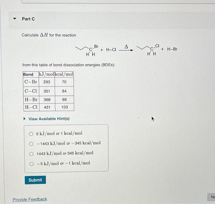 ▾ Part C
Calculate AH for the reaction.
C-Cl 351
H-Br 368
H-Cl 431
from this table of bond dissociation energies (BDES):
Bond kJ/molkcal/mol
C-Br 293
► View Available Hint(s)
70
84
88
103
Submit
C-Br
HH
O 5 kJ/mol or 1 kcal/mol
O-1443 kJ/mol or -345 kcal/mol
O 1443 kJ/mol or 345 kcal/mol
O-5 kJ/mol or -1 kcal/mol
Provide Feedback
+H-CI
HH
+H-Br
Ne