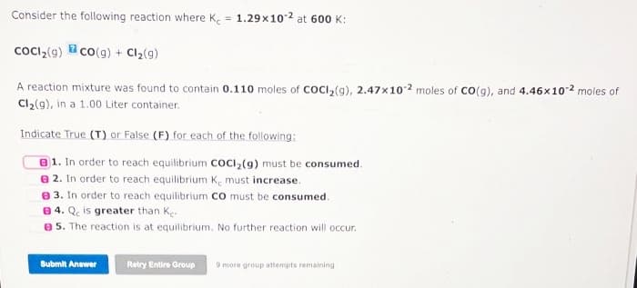 Consider the following reaction where Ke = 1.29x102 at 600 K:
CoCl₂(g) CO(g) + Cl₂(g)
A reaction mixture was found to contain 0.110 moles of COCl₂(g), 2.47x102 moles of CO(g), and 4.46x102 moles of
Cl₂(9), in a 1.00 Liter container.
Indicate True (T) or False (F) for each of the following:
1. In order to reach equilibrium COCI₂(g) must be consumed.
2. In order to reach equilibrium K, must increase.
3. In order to reach equilibrium CO must be consumed.
84. Qe is greater than Ke
5. The reaction is at equilibrium. No further reaction will occur.
Submit Answer
Retry Entire Group 9 more group attempts remaining