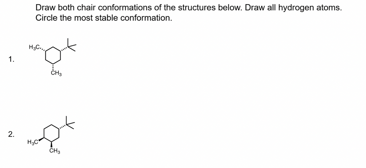 1.
2.
Draw both chair conformations of the structures below. Draw all hydrogen atoms.
Circle the most stable conformation.
H3C.,,
H3C
CH3
CH3