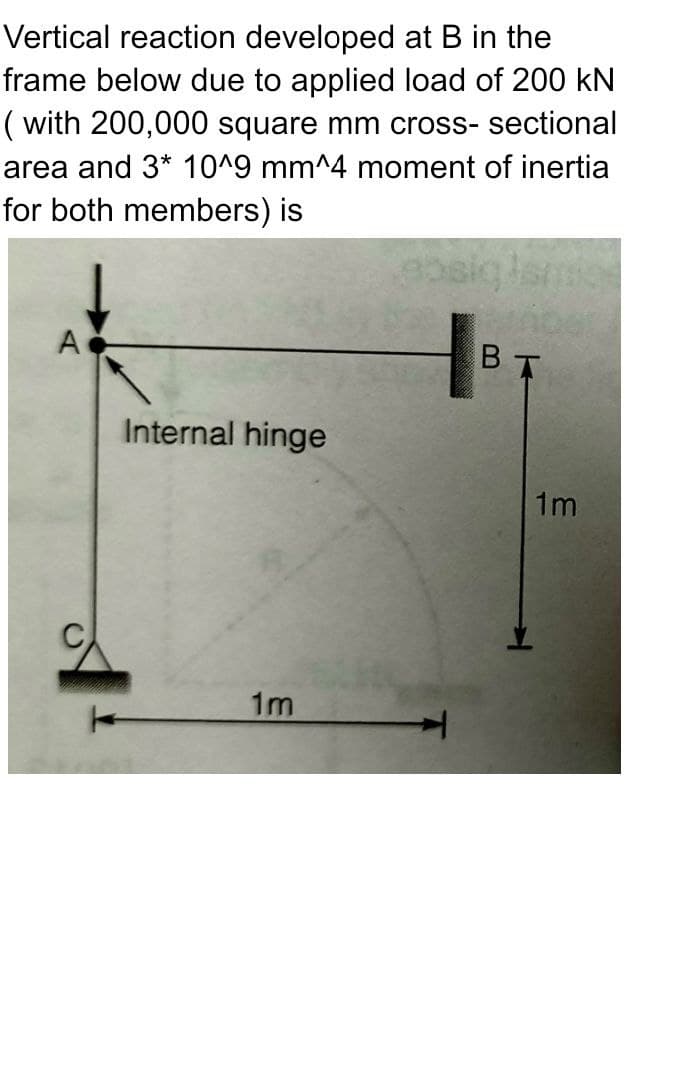 Vertical reaction developed
at B in the
frame below due to applied load of 200 kN
(with 200,000 square mm cross-sectional
area and 3* 10^9 mm^4 moment of inertia
for both members) is
A
Internal hinge
1m
ebsiq
BT
1m