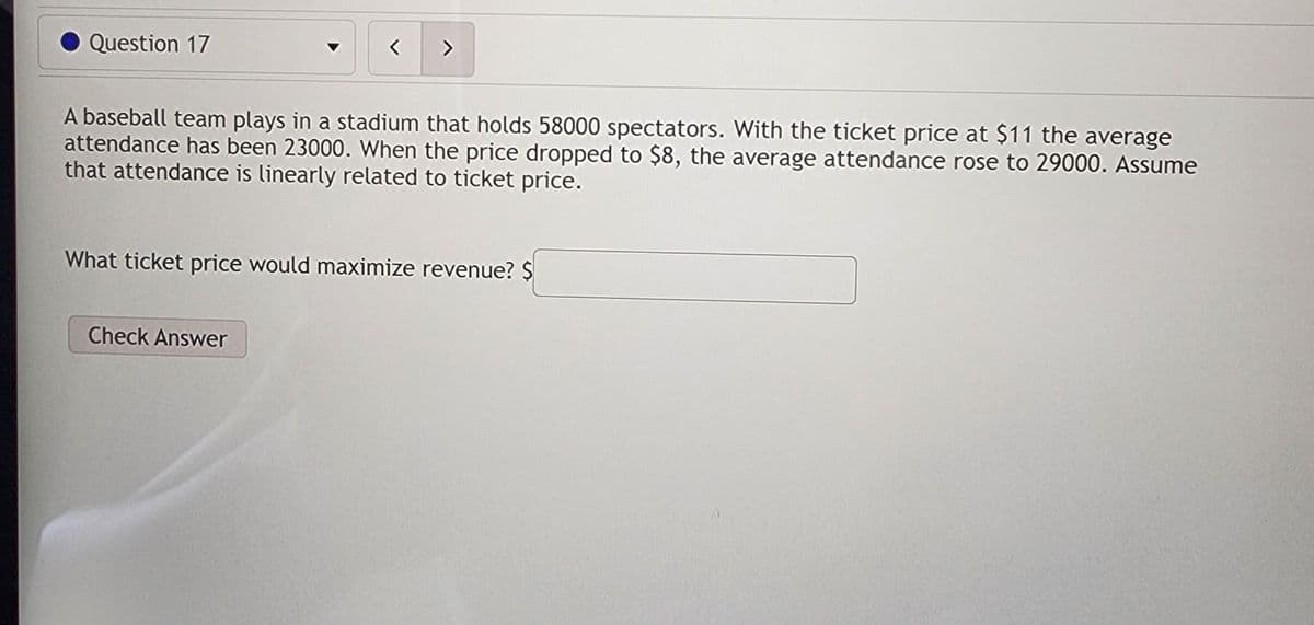 Question 17
A baseball team plays in a stadium that holds 58000 spectators. With the ticket price at $11 the average
attendance has been 23000. When the price dropped to $8, the average attendance rose to 29000. Assume
that attendance is linearly related to ticket price.
What ticket price would maximize revenue? $
Check Answer