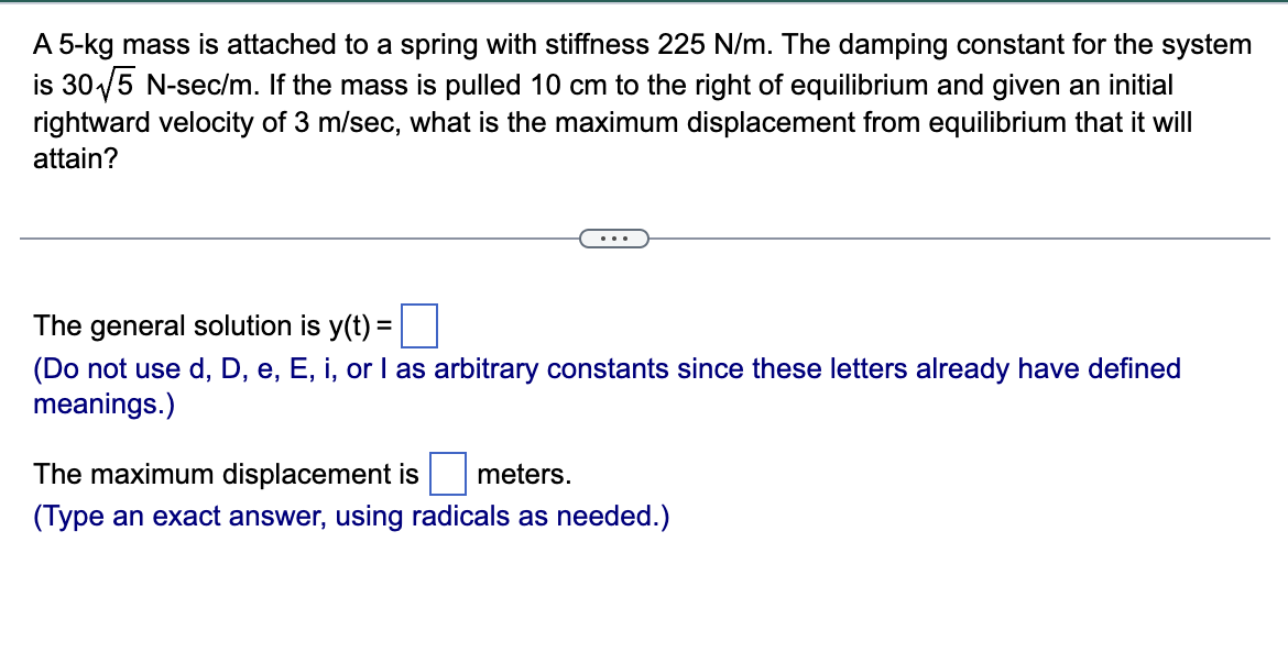 A 5-kg mass is attached to a spring with stiffness 225 N/m. The damping constant for the system
is 30√√5 N-sec/m. If the mass is pulled 10 cm to the right of equilibrium and given an initial
rightward velocity of 3 m/sec, what is the maximum displacement from equilibrium that it will
attain?
The general solution is y(t) =
(Do not use d, D, e, E, i, or I as arbitrary constants since these letters already have defined
meanings.)
The maximum displacement is meters.
(Type an exact answer, using radicals as needed.)