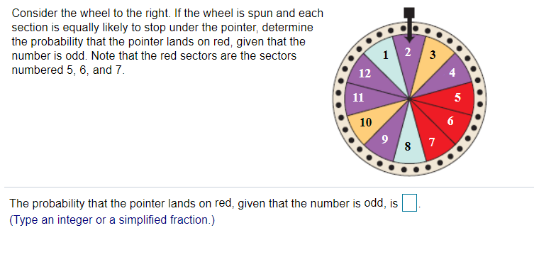 Consider the wheel to the right. If the wheel is spun and each
section is equally likely to stop under the pointer, determine
the probability that the pointer lands on red, given that the
number is odd. Note that the red sectors are the sectors
1 2 3
numbered 5, 6, and 7.
12
4
11
5
10
6
8 7
The probability that the pointer lands on red, given that the number is odd, is
(Type an integer or a simplified fraction.)
