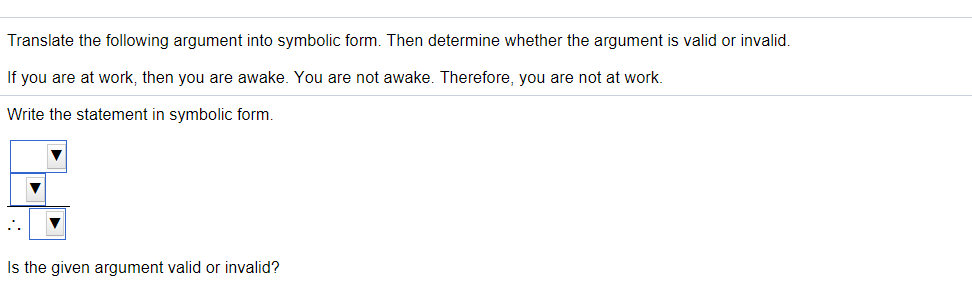 Translate the following argument into symbolic form. Then determine whether the argument is valid or invalid.
If you are at work, then you are awake. You are not awake. Therefore, you are not at work.
Write the statement in symbolic form.
Is the given argument valid or invalid?
