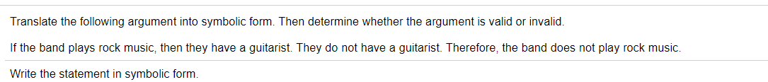 Translate the following argument into symbolic form. Then determine whether the argument is valid or invalid.
If the band plays rock music, then they have a guitarist. They do not have a guitarist. Therefore, the band does not play rock music.
Write the statement in symbolic form.
