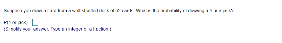 Suppose you draw a card from a well-shuffled deck of 52 cards. What is the probability of drawing a 4 or a jack?
P(4 or jack) =
(Simplify your answer. Type an integer or a fraction.)
