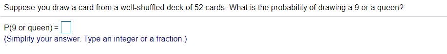 Suppose you draw a card from a well-shuffled deck of 52 cards. What is the probability of drawing a 9 or a queen?
P(9 or queen) =
(Simplify your answer. Type an integer or a fraction.)
