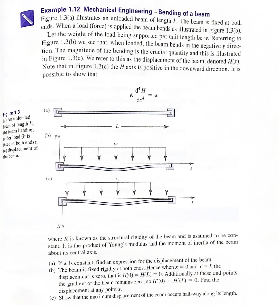 Example 1.12 Mechanical Engineering - Bending of a beam
Figure 1.3(a) illustrates an unloaded beam of length L. The beam is fixed at both
ends. When a load (force) is applied the beam bends as illustrated in Figure 1.3(b).
Let the weight of the load being supported per unit length be w. Referring to
Figure 1.3(b) we see that, when loaded, the beam bends in the negative y direc-
tion. The magnitude of the bending is the crucial quantity and this is illustrated
in Figure 1.3(c). We refer to this as the displacement of the beam, denoted H(x).
Note that in Figure 1.3(c) the H axis is positive in the downward direction. It is
possible to show that
dª H
K
= w
dr
(а)
Figure 1.3
(a) An unloaded
beam of length L;
(b) beam bending
under load (it is
fixed at both ends);
(c) displacement of
(b)
the beam.
(c)
where K is known as the structural rigidity of the beam and is assumed to be con-
stant. It is the product of Young's modulus and the moment of inertia of the beam
about its central axis.
(a) If w is constant, find an expression for the displacement of the beam.
(b) The beam is fixed rigidly at both ends. Hence when x = 0 and x = L the
displacement is zero, that is H(0) = H(L) = 0. Additionally at these end-points
the gradient of the beam remains zero, so H'(0) = H'(L) = 0. Find the
displacement at any point x.
(c) Show that the maximum displacement of the beam occurs half-way along its length.

