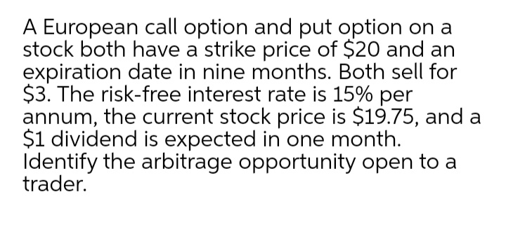 A European call option and put option on a
stock both have a strike price of $20 and an
expiration date in nine months. Both sell for
$3. The risk-free interest rate is 15% per
annum, the current stock price is $19.75, and a
$1 dividend is expected in one month.
Identify the arbitrage opportunity open to a
trader.
