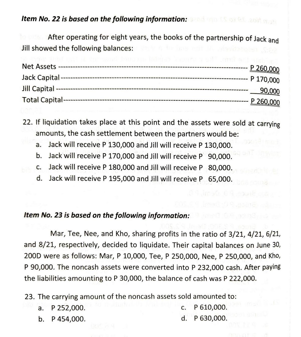 Item No. 22 is based on the following information: sand on IS 03 Q5 2011 mat
After operating for eight years, the books of the partnership of Jack and
Jill showed the following balances:
P 260,000
Net Assets
Jack Capital-
P 170,000
90,000
Jill Capital
Total Capital --
P 260,000
22. If liquidation takes place at this point and the assets were sold at carrying
amounts, the cash settlement between the partners would be:
a. Jack will receive P 130,000 and Jill will receive P 130,000.
b. Jack will receive P 170,000 and Jill will receive P 90,000.
c. Jack will receive P 180,000 and Jill will receive P 80,000.
d. Jack will receive P 195,000 and Jill will receive P 65,000.
Item No.23 is based on the following information:
Mar, Tee, Nee, and Kho, sharing profits in the ratio of 3/21, 4/21, 6/21,
and 8/21, respectively, decided to liquidate. Their capital balances on June 30,
200D were as follows: Mar, P 10,000, Tee, P 250,000, Nee, P 250,000, and Kho,
P 90,000. The noncash assets were converted into P 232,000 cash. After paying
the liabilities amounting to P 30,000, the balance of cash was P 222,000.
23. The carrying amount of the noncash assets sold amounted to:
C.
P 610,000.
P 252,000.
a.
b. P 454,000.
d.
P 630,000.