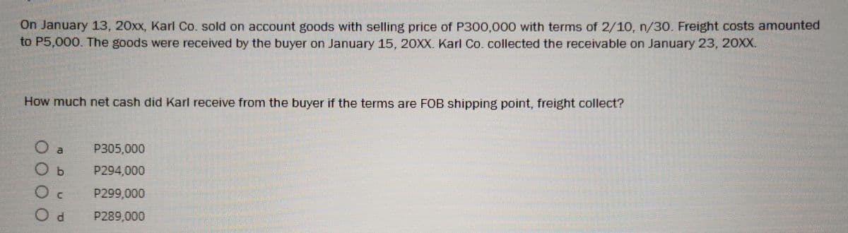 On January 13, 20xx, Karl Co. sold on account goods with selling price of P300,000 with terms of 2/10, n/30. Freight costs amounted
to P5,000. The goods were received by the buyer on January 15, 20XX. Karl Co. collected the receivable on January 23, 20XX.
How much net cash did Karl receive from the buyer if the terms are FOB shipping point, freight collect?
O a
P305,000
O b
P294,000
Oc
P299,000
Od
P289,000