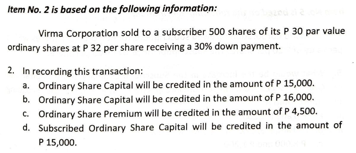 Item No. 2 is based on the following information:
Virma Corporation sold to a subscriber 500 shares of its P 30 par value
ordinary shares at P 32 per share receiving a 30% down payment.
2. In recording this transaction:
a. Ordinary Share Capital will be credited in the amount of P 15,000.
Ordinary Share Capital will be credited in the amount of P 16,000.
b.
c. Ordinary Share Premium will be credited in the amount of P 4,500.
d. Subscribed Ordinary Share Capital will be credited in the amount of
P 15,000.