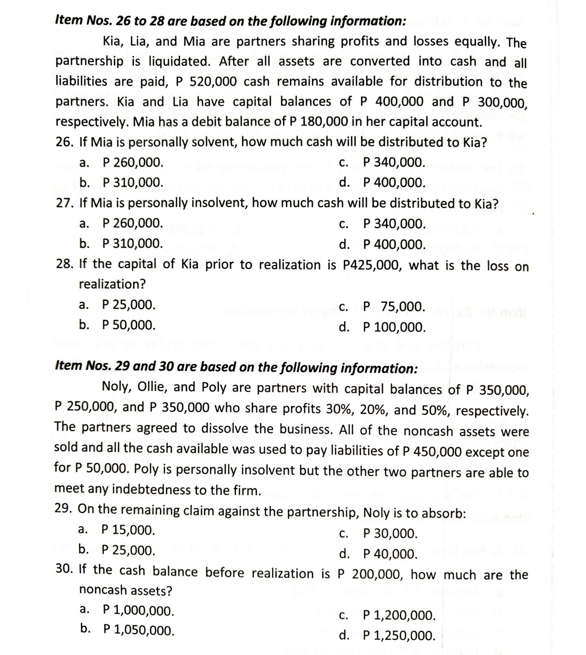 Item Nos. 26 to 28 are based on the following information:
Kia, Lia, and Mia are partners sharing profits and losses equally. The
partnership is liquidated. After all assets are converted into cash and all
liabilities are paid, P 520,000 cash remains available for distribution to the
partners. Kia and Lia have capital balances of P 400,000 and P 300,000,
respectively. Mia has a debit balance of P 180,000 in her capital account.
26. If Mia is personally solvent, how much cash will be distributed to Kia?
P 340,000.
a. P 260,000.
C.
b. P 310,000.
d.
P 400,000.
27. If Mia is personally insolvent, how much cash will be distributed to Kia?
a. P 260,000.
c. P 340,000.
b. P 310,000.
d.
P 400,000.
28. If the capital of Kia prior to realization is P425,000, what is the loss on
realization?
a. P 25,000.
Pplw-C.
c. P 75,000.
d. P 100,000.
b. P 50,000.
Item Nos. 29 and 30 are based on the following information:
Noly, Ollie, and Poly are partners with capital balances of P 350,000,
P 250,000, and P 350,000 who share profits 30%, 20%, and 50%, respectively.
The partners agreed to dissolve the business. All of the noncash assets were
sold and all the cash available was used to pay liabilities of P 450,000 except one
for P 50,000. Poly is personally insolvent but the other two partners are able to
meet any indebtedness to the firm.
29. On the remaining claim against the partnership, Noly is to absorb:
a. P 15,000.
C. P 30,000.
b. P 25,000.
d. P 40,000.
30. If the cash balance before realization is P 200,000, how much are the
noncash assets?
a.
P 1,000,000.
c.
P 1,200,000.
b. P 1,050,000.
d.
P 1,250,000.