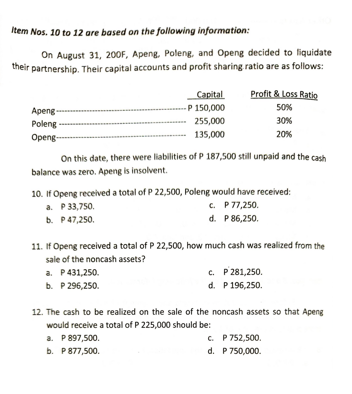 Item Nos. 10 to 12 are based on the following information:
On August 31, 200F, Apeng, Poleng, and Openg decided to liquidate
their partnership. Their capital accounts and profit sharing. ratio are as follows:
Capital
Profit & Loss Ratio
P 150,000
50%
Apeng
255,000
Poleng
30%
135,000
20%
Openg-
On this date, there were liabilities of P 187,500 still unpaid and the cash
balance was zero. Apeng is insolvent.
10. If Openg received a total of P 22,500, Poleng would have received:
a. P 33,750.
C. P 77,250.
b. P 47,250.
d. P 86,250.
11. If Openg received a total of P 22,500, how much cash was realized from the
sale of the noncash assets?
a. P 431,250.
C. P 281,250.
b. P 296,250.
d. P 196,250.
12. The cash to be realized on the sale of the noncash assets so that Apeng
would receive a total of P 225,000 should be:
a. P 897,500.
c.
P 752,500.
b. P 877,500.
d.
P 750,000.