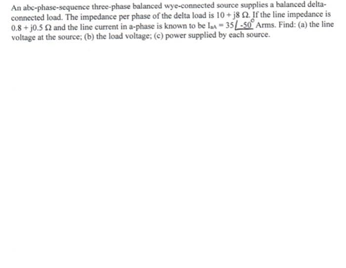 An abc-phase-sequence three-phase balanced wye-connected source supplies a balanced delta-
connected load. The impedance per phase of the delta load is 10+j8 2. If the line impedance is
0.8 + j0.5 2 and the line current in a-phase is known to be la = 35-50° Arms. Find: (a) the line
voltage at the source; (b) the load voltage; (c) power supplied by each source.
