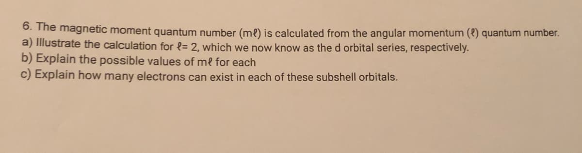 0. The magnetic moment quantum number (me) is calculated from the angular momentum (8) quantum number.
a) Illustrate the calculation for {= 2, which we now know as the d orbital series, respectívely.
b) Explain the possible values of me for each
c) Explain how many electrons can exist in each of these subshell orbitals.
