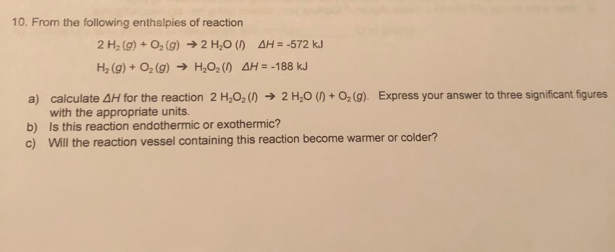 10. From the following enthalpies of reaction
2 H2 (g) + O2 (g) →2 H,0 () AH = -572 kJ
H2 (g) + O2 (g) → H,O2 (I) AH = -188 kJ
a) calculate AH for the reaction 2 H2O2 () → 2 H,0 (I) + O2 (g). Express your answer to three significant figures
with the appropriate units.
b) Is this reaction endothermic or exothermic?
c) Will the reaction vessel containing this reaction become warmer or colder?
