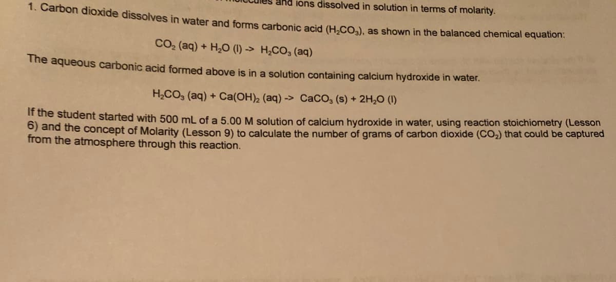 and ions dissolved in solution in terms of molarity.
1. Carbon dioxide dissolves in water and forms carbonic acid (H.CO.), as shown in the balanced chemical equation.
CO2 (aq) + H2O (1) -> H,CO3 (aq)
The aqueous carbonic acid formed above is in a solution containing calcium hydroxide in water.
H,CO3 (aq) + Ca(OH)2 (aq) -> CaCO, (s) + 2H,0 (1)
If the student started with 500 mL of a 5.00 M solution of calcium hydroxide in water, using reaction stoichiometry (Lesson
O) and the concept of Molarity (Lesson 9) to calculate the number of grams of carbon dioxide (CO2) that could be captured
from the atmosphere through this reaction.
