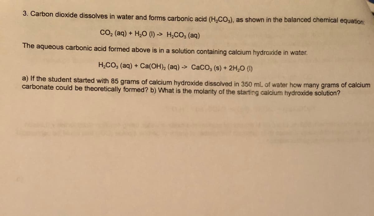 3. Carbon dioxide dissolves in water and forms carbonic acid (H,CO,), as shown in the balanced chemical equation:
CO2 (aq) + H,0 (1) -> H,CO; (aq)
The aqueous carbonic acid formed above is in a solution containing calcium hydroxide in water.
H,CO, (aq) + Ca(OH)2 (aq) -> CaCO, (s) + 2H,0 (1)
a) If the student started with 85 grams of calcium hydroxide dissolved in 350 ml of water how many grams of calcium
carbonate could be theoretically formed? b) What is the molarity of the starting calcium hydroxide solution?
