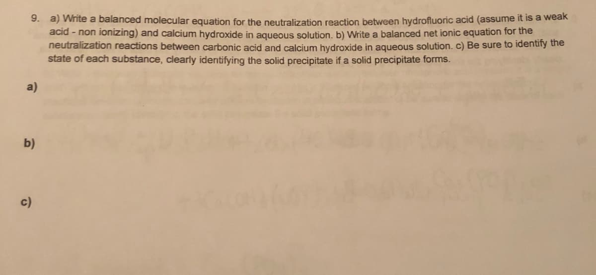 9. a) Write a balanced molecular equation for the neutralization reaction between hydrofluoric acid (assume it is a weak
acid - non ionizing) and calcium hydroxide in aqueous solution, b) Write a balanced net ionic equation for the
neutralization reactions between carbonic acid and calcium hydroxide in aqueous solution. c) Be sure to identiry the
state of each substance, clearly identifying the solid precipitate if a solid precipitate forms.
b)
c)
