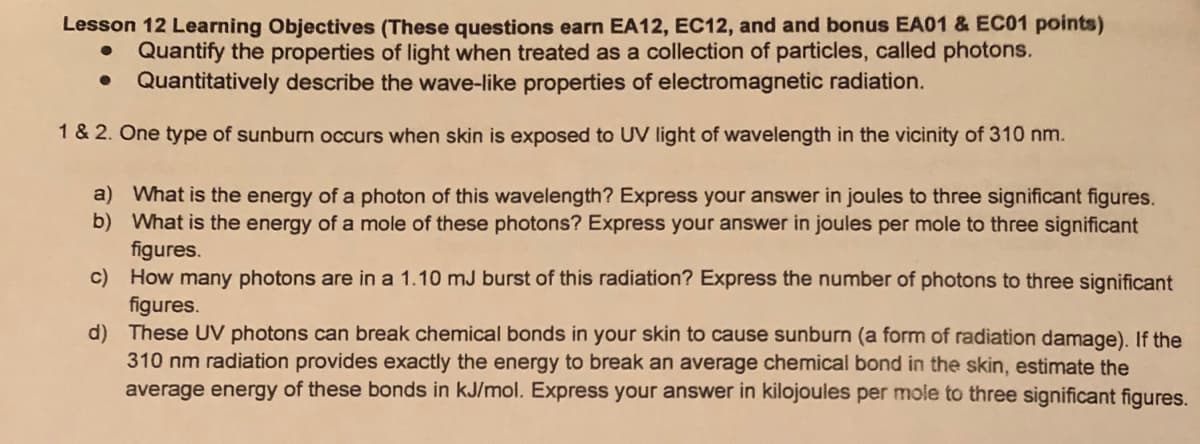 Lesson 12 Learning Objectives (These questions earn EA12, EC12, and and bonus EA01 & EC01 points)
Quantify the properties of light when treated as a collection of particles, called photons.
Quantitatively describe the wave-like properties of electromagnetic radiation.
1 & 2. One type of sunburn occurs when skin is exposed to UV light of wavelength in the vicinity of 310 nm.
a) What is the energy of a photon of this wavelength? Express your answer in joules to three significant figures.
b) What is the energy of a mole of these photons? Express your answer in joules per mole to three significant
figures.
c) How many photons are in a 1.10 mJ burst of this radiation? Express the number of photons to three significant
figures.
d) These UV photons can break chemical bonds in your skin to cause sunburn (a form of radiation damage). If the
310 nm radiation provides exactly the energy to break an average chemical bond in the skin, estimate the
average energy of these bonds in kJ/mol. Express your answer in kilojoules per mole to three significant figures.
