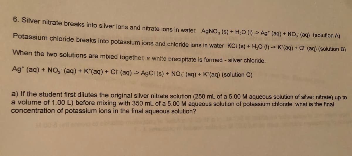 6. Silver nitrate breaks into silver ions and nitrate ions in water. AgNO, (s) + H2O (1) -> Ag* (aq) + NO; (aq) (solution A)
Potassium chloride breaks into potassium ions and chloride ions in water KCI (s) + H2O (1) -> K*(aq) + CF (aq) (solution B)
When the two solutions are mixed together, 2 white precipitate is formed - silver chloride.
Ag* (aq) + N0; (aq) + K*(aq) + Cl (aq) -> A9CI (s) + NO3 (aq) + K*(aq) (solution C)
a) If the student first dilutes the original silver nitrate solution (250 mL of a 5.00 M aqueous solution of silver nitrate) up to
a volume of 1.00 L) before mixing with 350 mL of a 5.00 M aqueous solution of potassium chloride, what is the final
concentration of potassium ions in the final aqueous solution?
