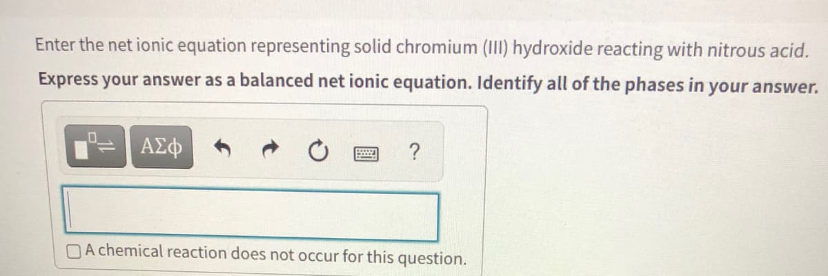 Enter the net ionic equation representing solid chromium (III) hydroxide reacting with nitrous acid.
Express your answer as a balanced net ionic equation. Identify all of the phases in your answer.
ΑΣφ
?
DA chemical reaction does not occur for this question.
