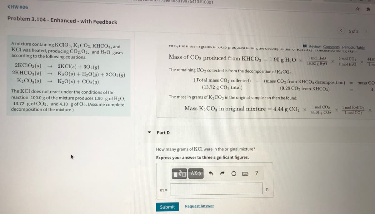 19975413#10001
<HW #06
Problem 3.104 - Enhanced - with Feedback
5 of 5
A mixture containing KCIO3, K2CO3, KHCO3, and
KCl was heated, producing C02,02, and H20 gases
according to the following equations:
R Review Constants Periodic Table
rIIst, uie mldss gianIS OI UU2 prUuuceu uuiig uie uecuiposiIUn UI NIOU3 IS CdiLulateu iIUin g 12u.
Mass of CO2 produced from KHCO3 = 1.90 g H20 ×
1 mol H20
18.02 g H2O
2 mol CO2
1 mol H20
44.01
2KCIO3(s)
1 m
- 2KCI(s) + 302(g)
K20(s) + H2O(g) + 2CO2(g)
+ K20(s) + CO2(g)
The remaining CO2 collected is from the decomposition of K2CO3.
2KHCO3(s)
K2CO3(s)
(Total mass CO2 collected)
(mass CO2 from KHCO3 decomposition)
(9.28 CO2 from KHCO3)
mass CO
(13.72 g CO2 total)
The KCI does not react under the conditions of the
4.
The mass in grams of K2CO3 in the original sample can then be found:
reaction. 100.0g of the mixture produces 1.90 g of H2O,
13.72 g of CO2, and 4.10 g of 02. (Assume complete
decomposition of the mixture.)
Mass K2 CO, in original mixture = 4.44 g CO2 x
1 mol CO2
44.01 g CO2
1 mol K2CO3
1 mol CO2
Part D
How many grams of KCI were in the original mixture?
Express your answer to three significant figures.
Πνα ΑΣφ
?
m =
g
Submit
Request Answer
