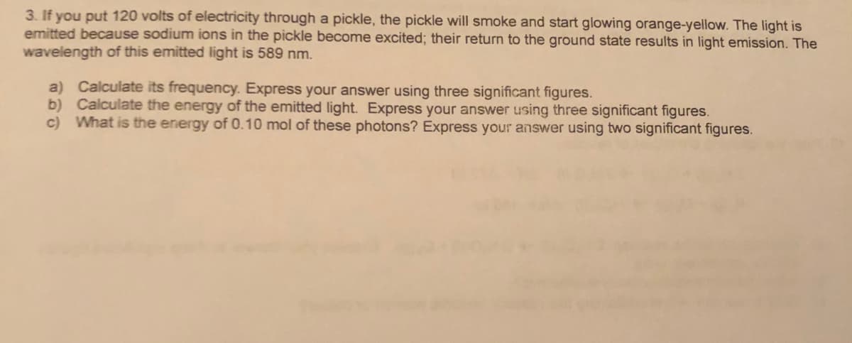 3. If you put 120 volts of electricity through a pickle, the pickle will smoke and start glowing orange-yellow. The light is
emitted because sodium ions in the pickle become excited; their return to the ground state results in light emission. The
wavelength of this emitted light is 589 nm.
a) Calculate its frequency. Express your answer using three significant figures.
b) Calculate the energy of the emitted light. Express your answer using three significant figures.
c) What is the energy of 0.10 mol of these photons? Express your answer using two significant figures.
