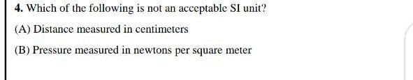 4. Which of the following is not an acceptable SI unit?
(A) Distance measured in centimeters
(B) Pressure measured in newtons per square meter

