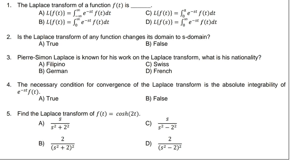 1. The Laplace transform of a function f(t) is
A) L{f(t)} = fest f(t)dt
B) L{f(t)} = fest f(t)dt
2. Is the Laplace transform of any function changes its domain to s-domain?
A) True
B) False
3. Pierre-Simon Laplace is known for his work on the Laplace transform, what is his nationality?
C) Swiss
D) French
A) Filipino
B) German
4. The necessary condition for convergence of the Laplace transform is the absolute integrability of
e-st f(t).
B) False
A) True
5. Find the Laplace transform of f(t) = cosh(2t).
A)
C) L{f(t)} =
fe-st f(t)dt
-st
D) L{f(s)} = fe e f(t)dt
B)
S
s²2 +2²
2
(s² + 2)²
C)
D)
S²
S
2²
2
(s² - 2)²