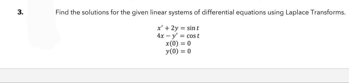 3.
Find the solutions for the given linear systems of differential equations using Laplace Transforms.
x' + 2y = sin t
4x - y' = cost
x(0) = 0
y (0) = 0