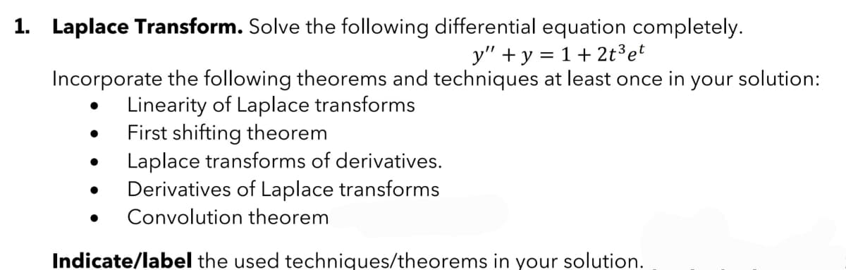 1. Laplace Transform. Solve the following differential equation completely.
y" + y = 1+ 2t³ et
Incorporate the following theorems and techniques at least once in your solution:
Linearity of Laplace transforms
First shifting theorem
Laplace transforms of derivatives.
Derivatives of Laplace transforms
● Convolution theorem
Indicate/label the used techniques/theorems in your solution.