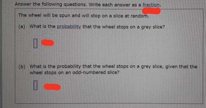 Answer the following questions. Write each answer as a fraction.
The wheel will be spun and will stop on a slice at random.
(a) What is the probability that the wheel stops on a grey slice?
(b) What is the probability
wheel stops on an odd-numbered slice?
the wheel stops on a grey slice, given that the
