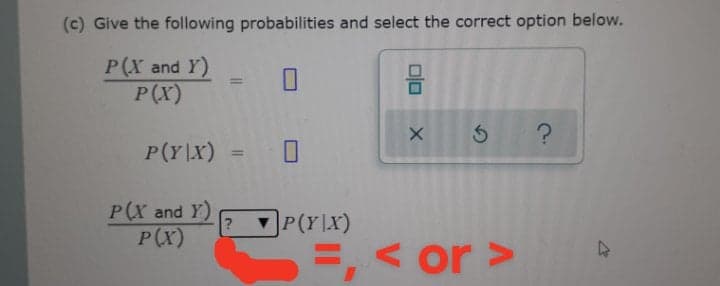 (c) Give the following probabilities and select the correct option below.
P(X and Y)
P(X)
%3D
P(Y\X) = 0
%3D
P(X and Y)
P(x)
]P(Y\X)
=, < or >
