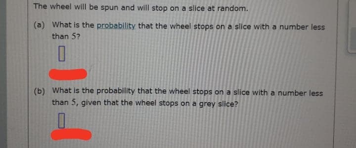 The wheel will be spun and will stop on a slice at random.
(a) What is the probability that the wheel stops on a slice with a number less
than 5?
(b) What is the probability that the wheel stops on a slice with a number less
than 5, given that the wheel stops on a grey slice?
