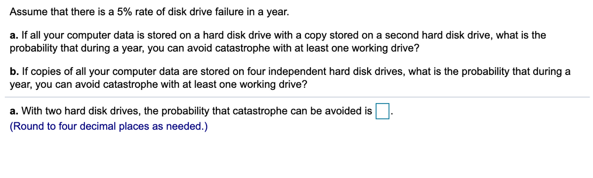 Assume that there is a 5% rate of disk drive failure in a year.
a. If all your computer data is stored on a hard disk drive with a copy stored on a second hard disk drive, what is the
probability that during a year, you can avoid catastrophe with at least one working drive?
b. If copies of all your computer data are stored on four independent hard disk drives, what is the probability that during a
year, you can avoid catastrophe with at least one working drive?
a. With two hard disk drives, the probability that catastrophe can be avoided is
(Round to four decimal places as needed.)
